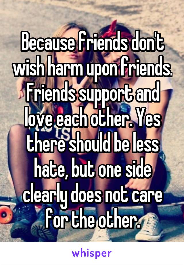 Because friends don't wish harm upon friends. Friends support and love each other. Yes there should be less hate, but one side clearly does not care for the other.
