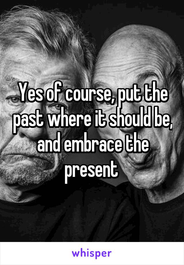 Yes of course, put the past where it should be, and embrace the present 