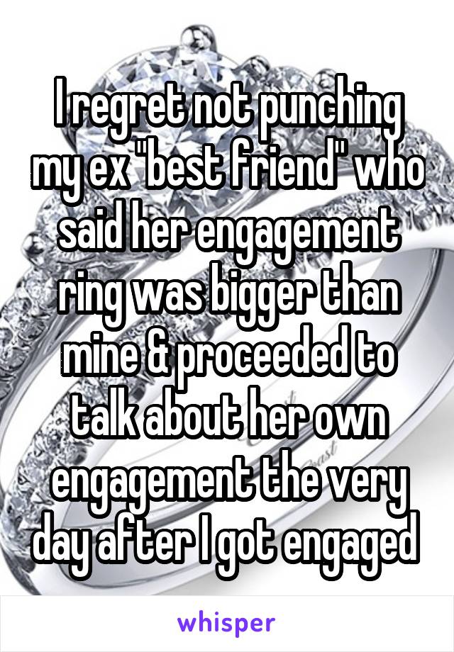 I regret not punching my ex "best friend" who said her engagement ring was bigger than mine & proceeded to talk about her own engagement the very day after I got engaged 