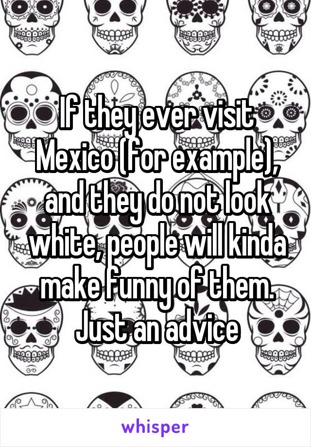 If they ever visit Mexico (for example), and they do not look white, people will kinda make funny of them. Just an advice