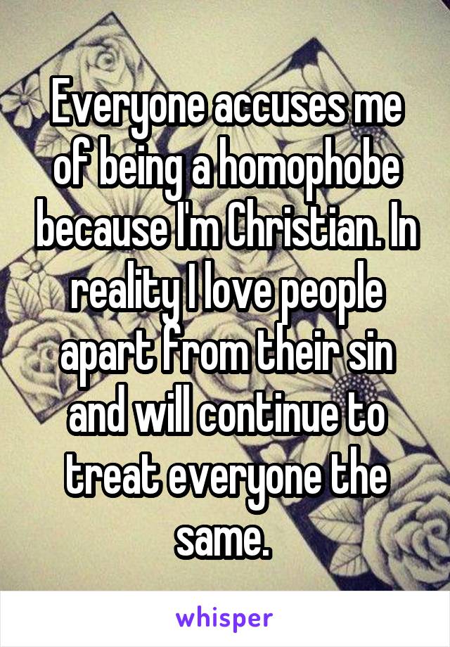 Everyone accuses me of being a homophobe because I'm Christian. In reality I love people apart from their sin and will continue to treat everyone the same. 