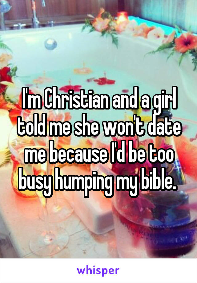 I'm Christian and a girl told me she won't date me because I'd be too busy humping my bible. 