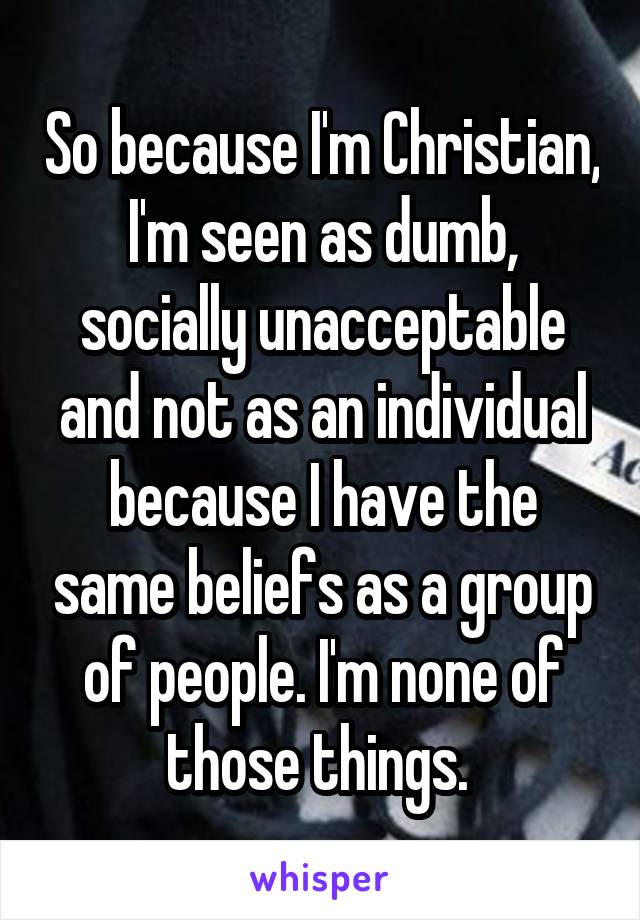 So because I'm Christian, I'm seen as dumb, socially unacceptable and not as an individual because I have the same beliefs as a group of people. I'm none of those things. 