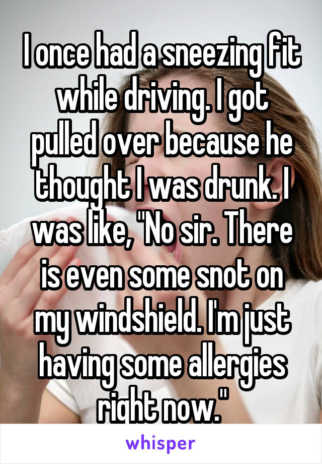 I once had a sneezing fit while driving. I got pulled over because he thought I was drunk. I was like, "No sir. There is even some snot on my windshield. I'm just having some allergies right now."