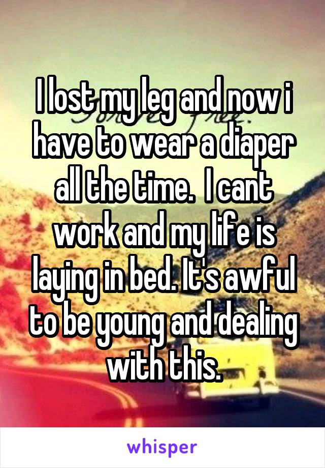 I lost my leg and now i have to wear a diaper all the time.  I cant work and my life is laying in bed. It's awful to be young and dealing with this.