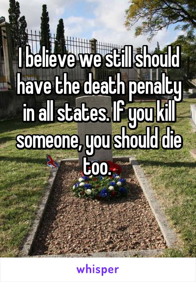 I believe we still should have the death penalty in all states. If you kill someone, you should die too. 

