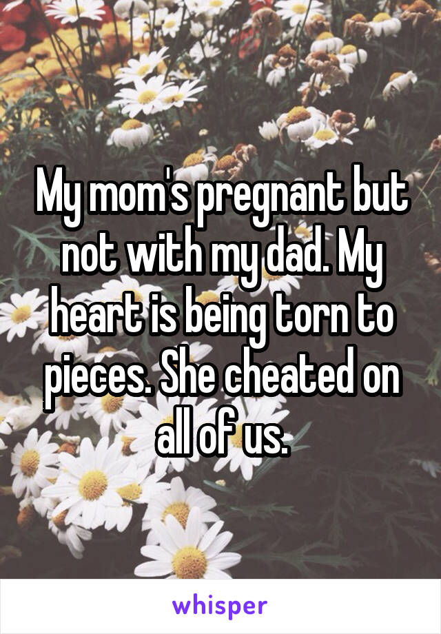 My mom's pregnant but not with my dad. My heart is being torn to pieces. She cheated on all of us.