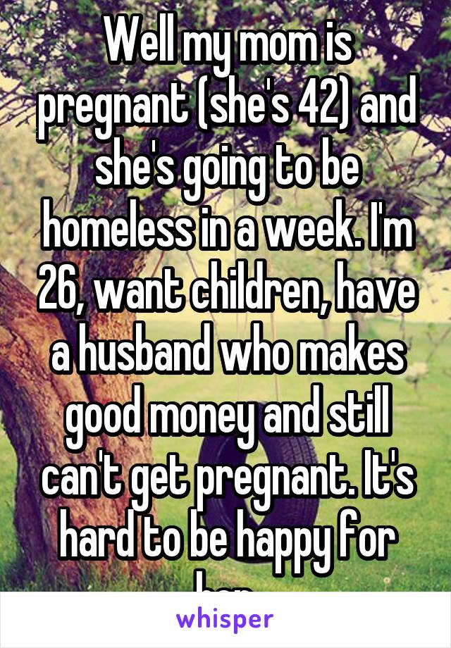 Well my mom is pregnant (she's 42) and she's going to be homeless in a week. I'm 26, want children, have a husband who makes good money and still can't get pregnant. It's hard to be happy for her.