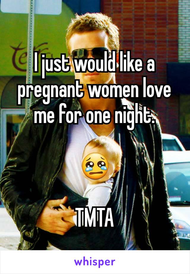 I just would like a pregnant women love me for one night.

😢

TMTA