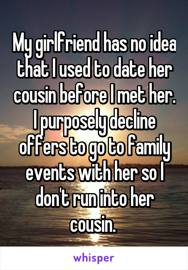 My girlfriend has no idea that I used to date her cousin before I met her. I purposely decline offers to go to family events with her so I don't run into her cousin. 