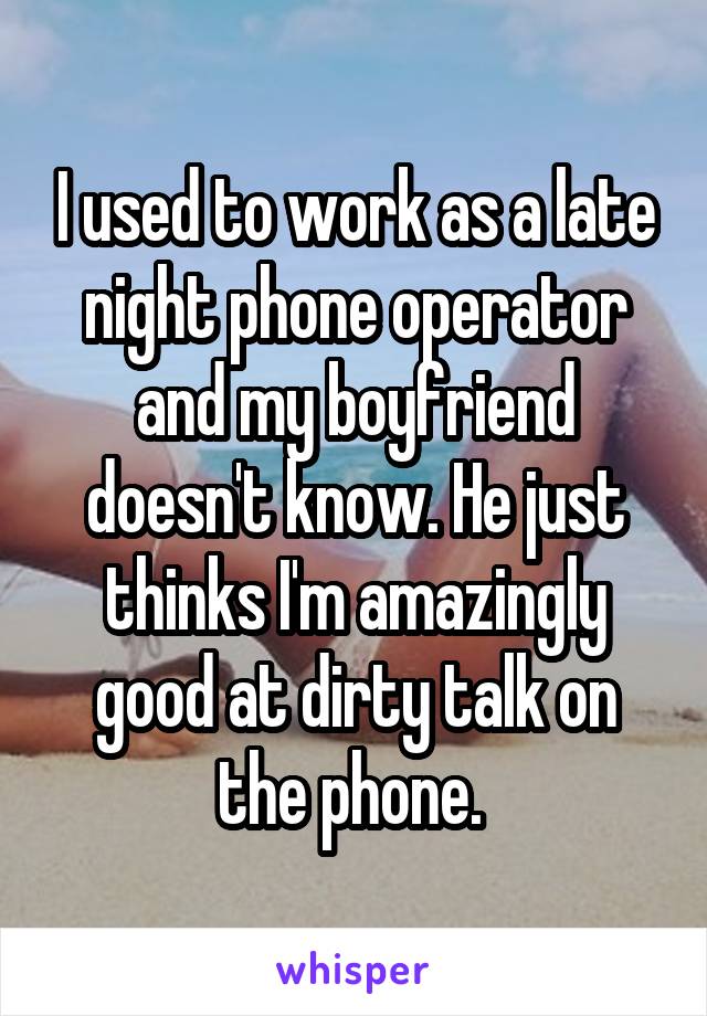 I used to work as a late night phone operator and my boyfriend doesn't know. He just thinks I'm amazingly good at dirty talk on the phone. 