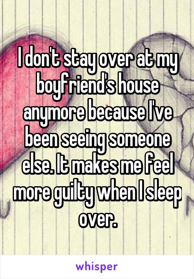 I don't stay over at my boyfriend's house anymore because I've been seeing someone else. It makes me feel more guilty when I sleep over.