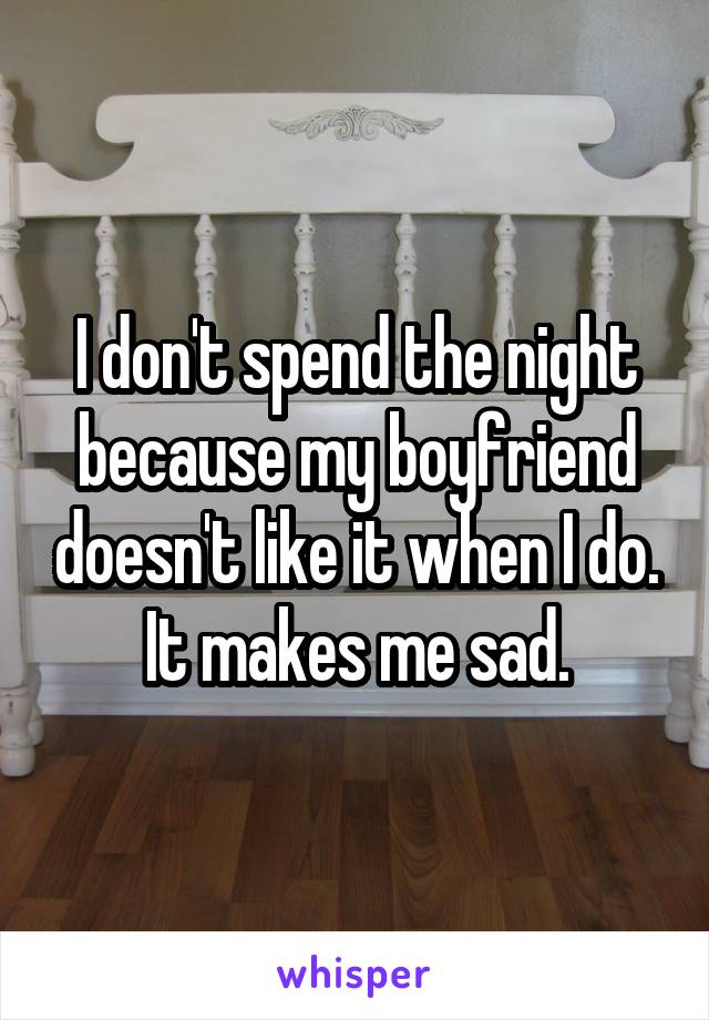 I don't spend the night because my boyfriend doesn't like it when I do. It makes me sad.