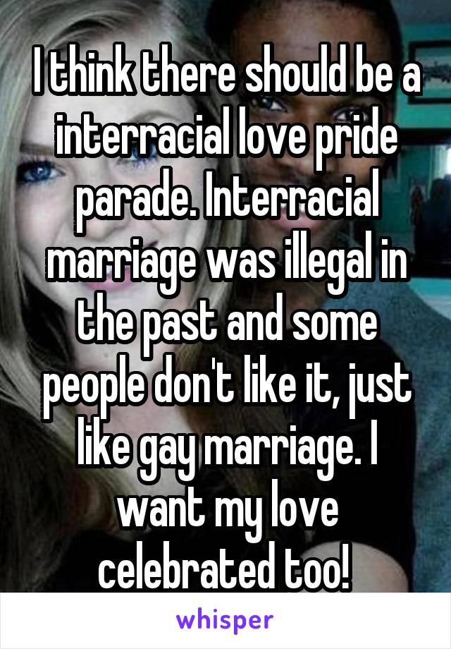 I think there should be a interracial love pride parade. Interracial marriage was illegal in the past and some people don't like it, just like gay marriage. I want my love celebrated too! 