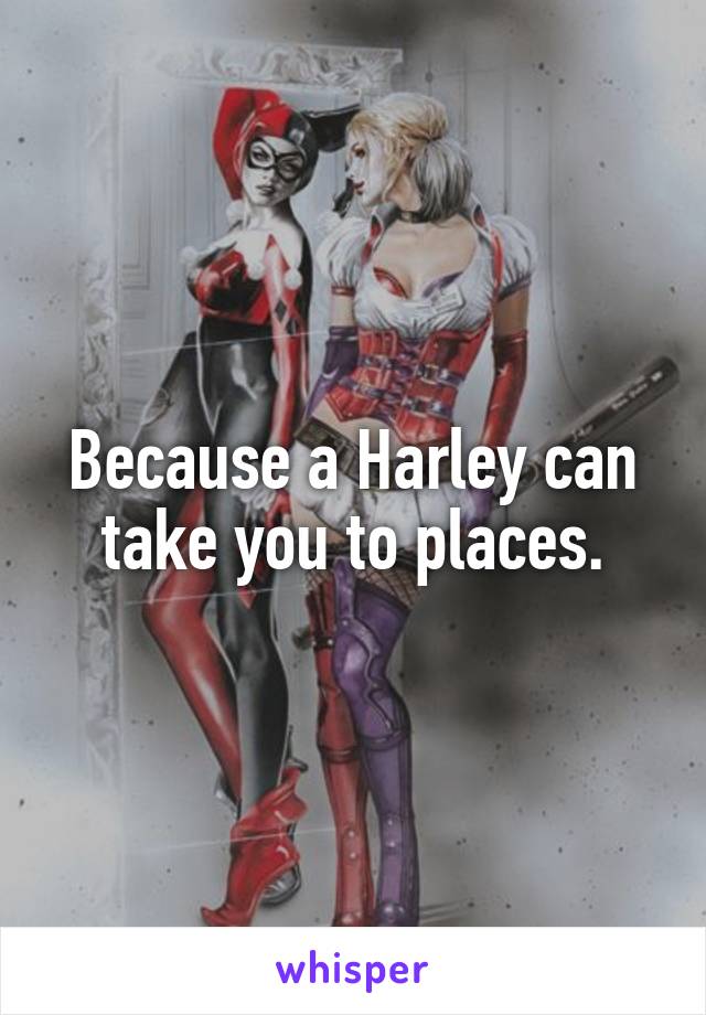 Because a Harley can take you to places.