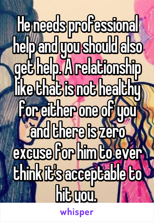 He needs professional help and you should also get help. A relationship like that is not healthy for either one of you and there is zero excuse for him to ever think it's acceptable to hit you. 