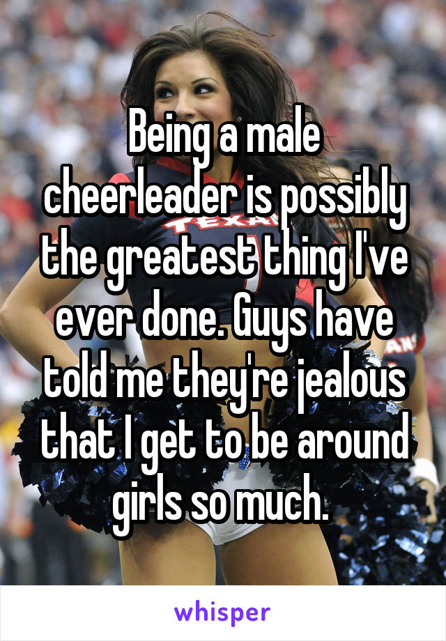 Being a male cheerleader is possibly the greatest thing I've ever done. Guys have told me they're jealous that I get to be around girls so much. 