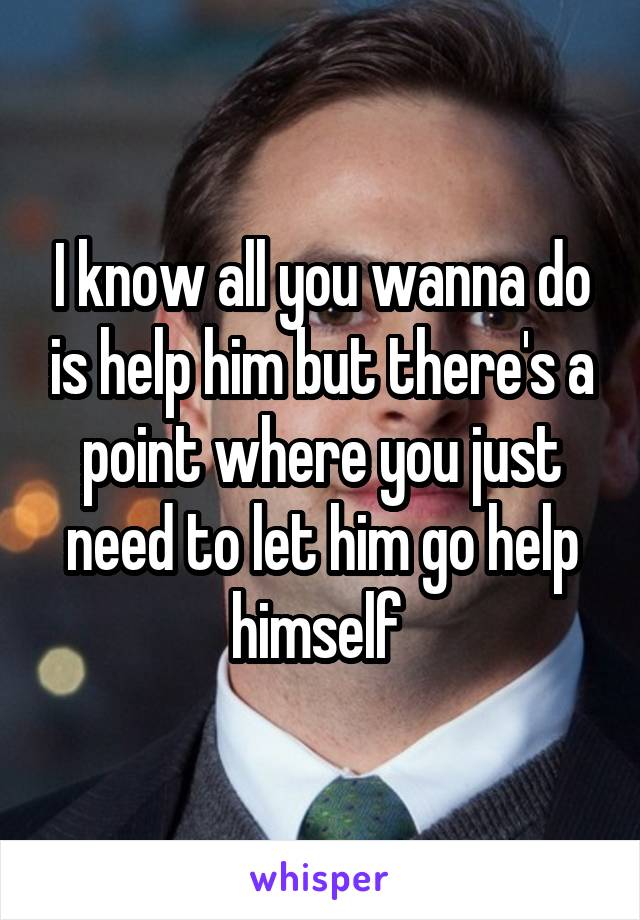 I know all you wanna do is help him but there's a point where you just need to let him go help himself 