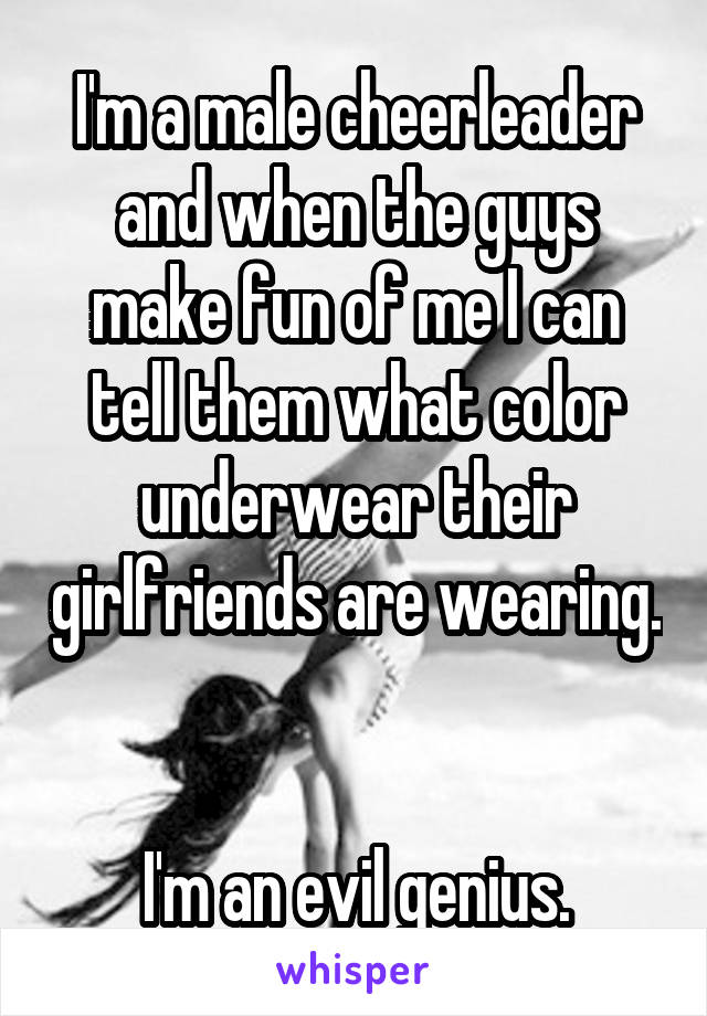 I'm a male cheerleader and when the guys make fun of me I can tell them what color underwear their girlfriends are wearing. 

I'm an evil genius.
