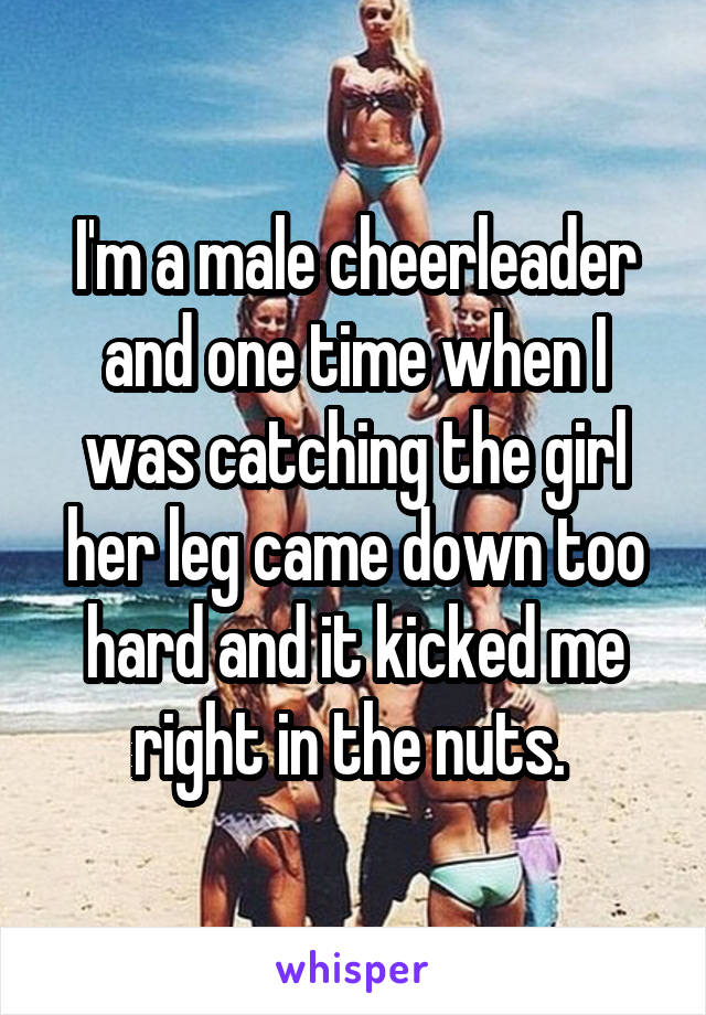 I'm a male cheerleader and one time when I was catching the girl her leg came down too hard and it kicked me right in the nuts. 