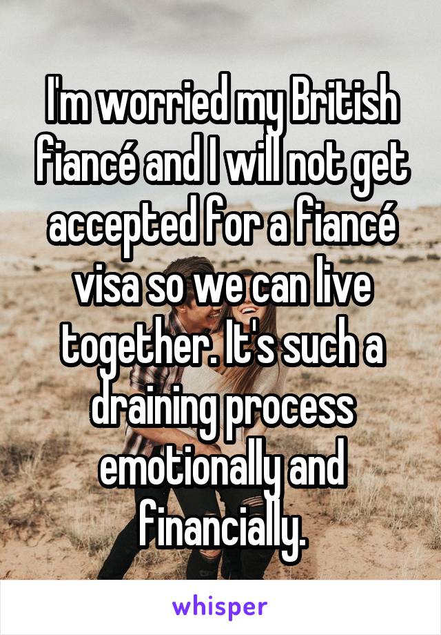 I'm worried my British fiancé and I will not get accepted for a fiancé visa so we can live together. It's such a draining process emotionally and financially.