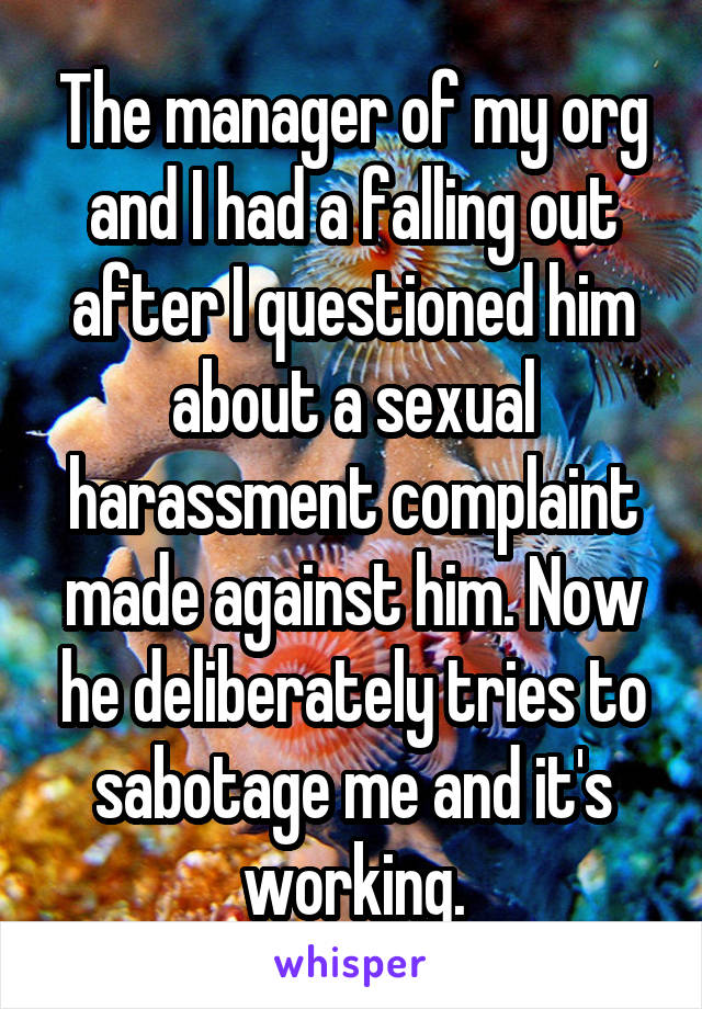 The manager of my org and I had a falling out after I questioned him about a sexual harassment complaint made against him. Now he deliberately tries to sabotage me and it's working.