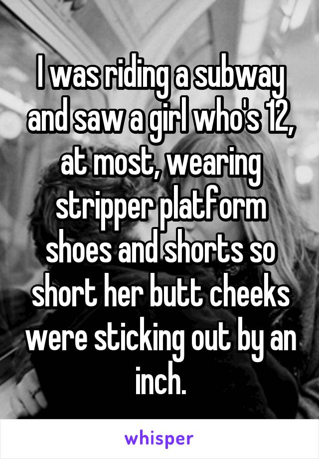 I was riding a subway and saw a girl who's 12, at most, wearing stripper platform shoes and shorts so short her butt cheeks were sticking out by an inch.