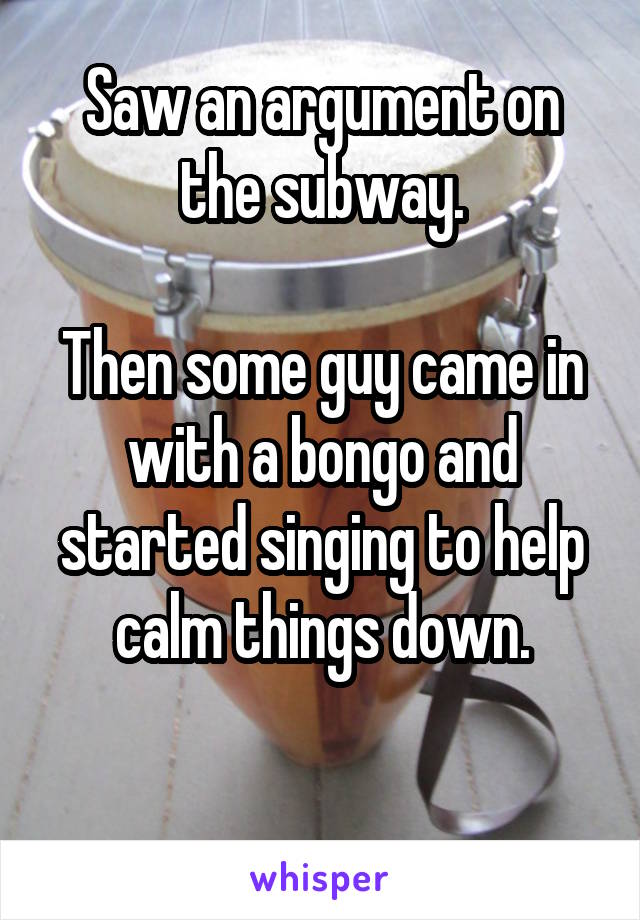 Saw an argument on the subway.

Then some guy came in with a bongo and started singing to help calm things down.

