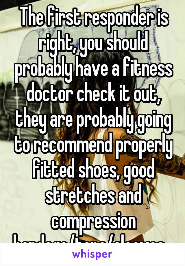 The first responder is right, you should probably have a fitness doctor check it out, they are probably going to recommend properly fitted shoes, good stretches and compression bandage/tape/sleeves...