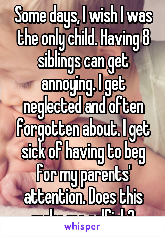 Some days, I wish I was the only child. Having 8 siblings can get annoying. I get neglected and often forgotten about. I get sick of having to beg for my parents' attention. Does this make me selfish?