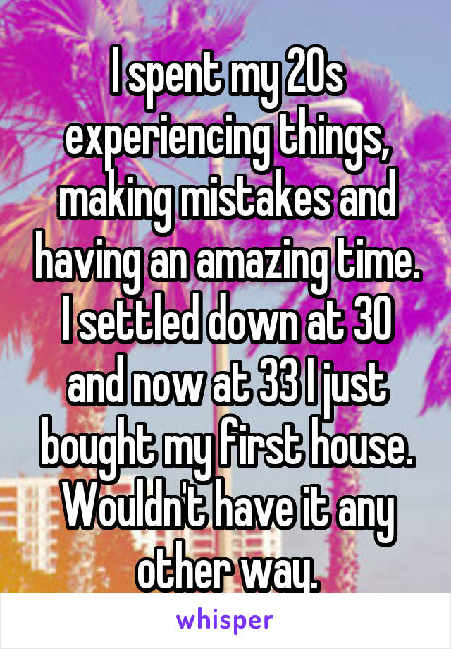 I spent my 20s experiencing things, making mistakes and having an amazing time. I settled down at 30 and now at 33 I just bought my first house. Wouldn't have it any other way.