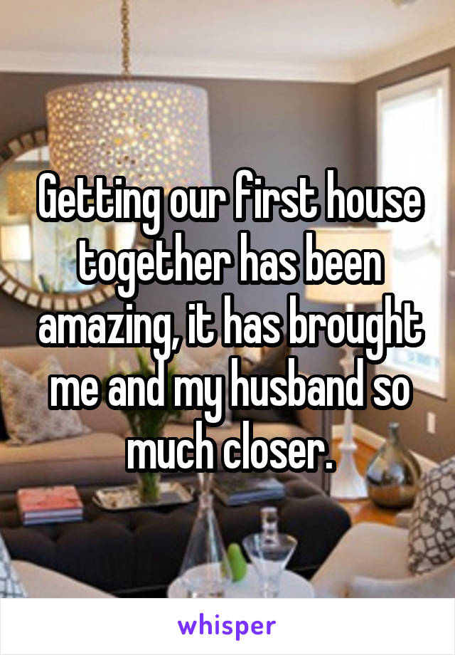 Getting our first house together has been amazing, it has brought me and my husband so much closer.