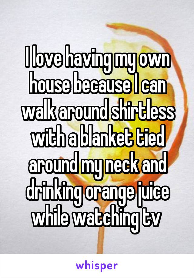 I love having my own house because I can walk around shirtless with a blanket tied around my neck and drinking orange juice while watching tv 