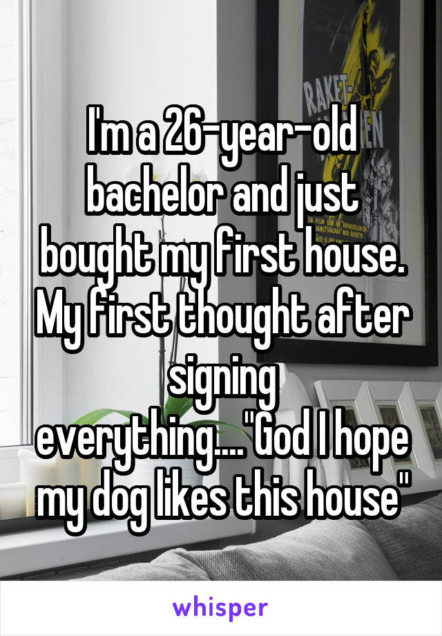 I'm a 26-year-old bachelor and just bought my first house. My first thought after signing everything...."God I hope my dog likes this house"