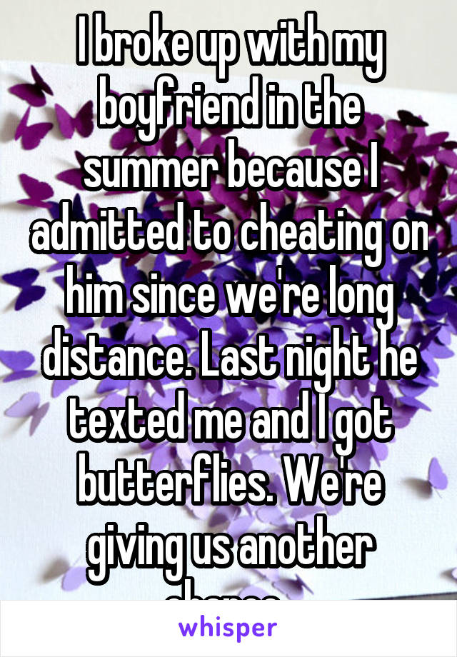 I broke up with my boyfriend in the summer because I admitted to cheating on him since we're long distance. Last night he texted me and I got butterflies. We're giving us another chance. 