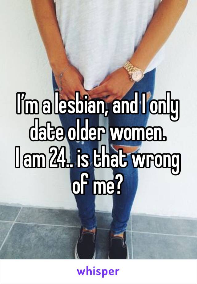I’m a lesbian, and I only date older women. 
I am 24.. is that wrong of me? 