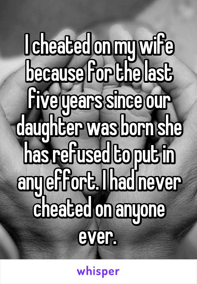 I cheated on my wife because for the last five years since our daughter was born she has refused to put in any effort. I had never cheated on anyone ever. 
