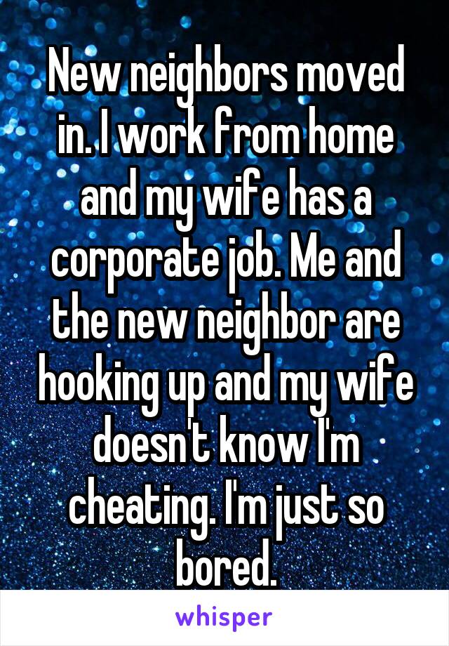 New neighbors moved in. I work from home and my wife has a corporate job. Me and the new neighbor are hooking up and my wife doesn't know I'm cheating. I'm just so bored.