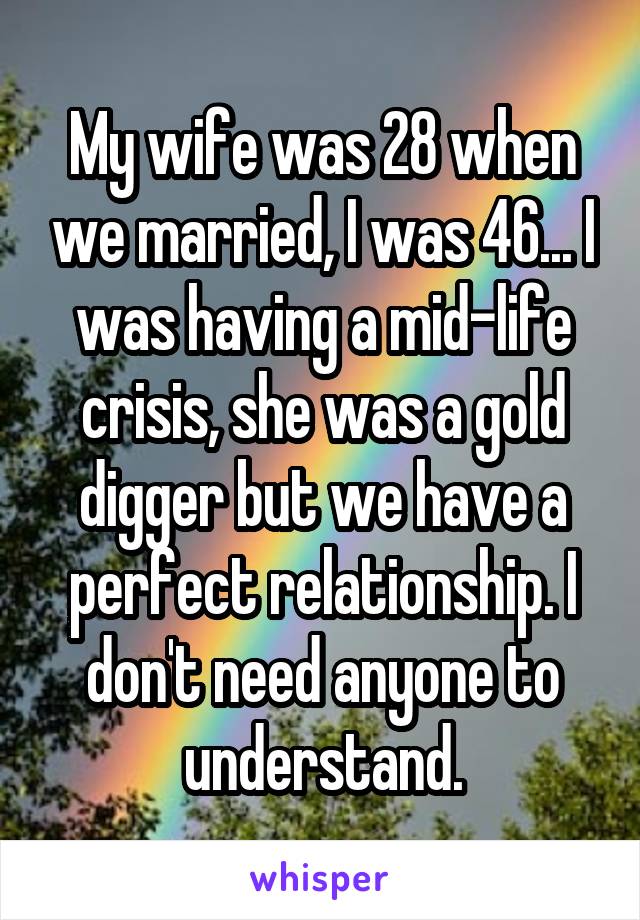 My wife was 28 when we married, I was 46... I was having a mid-life crisis, she was a gold digger but we have a perfect relationship. I don't need anyone to understand.