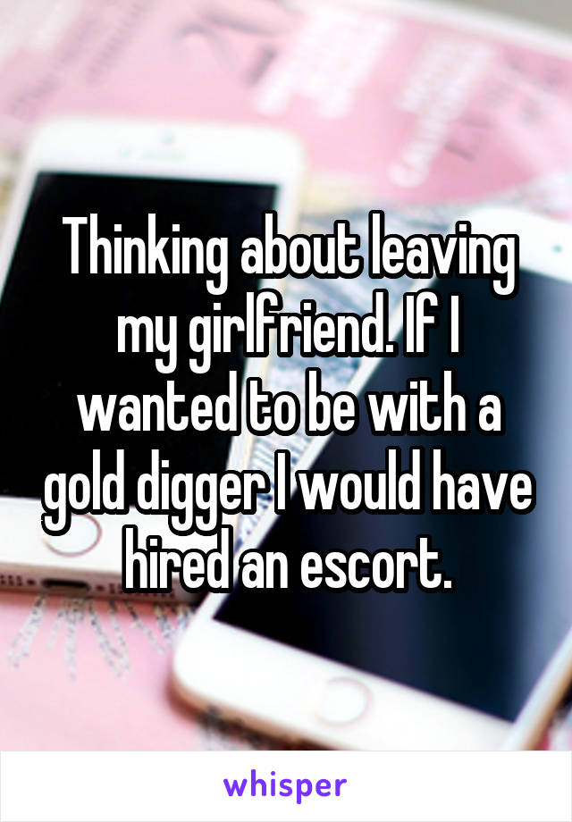 Thinking about leaving my girlfriend. If I wanted to be with a gold digger I would have hired an escort.
