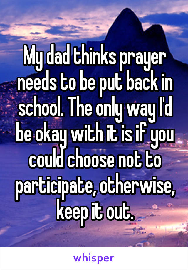 My dad thinks prayer needs to be put back in school. The only way I'd be okay with it is if you could choose not to participate, otherwise, keep it out.