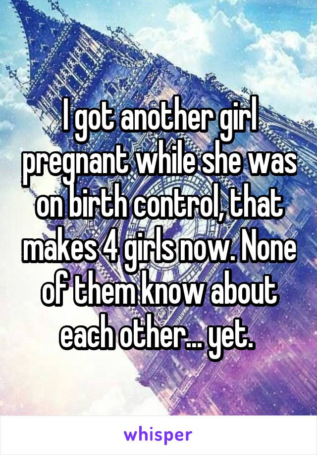 I got another girl pregnant while she was on birth control, that makes 4 girls now. None of them know about each other... yet. 