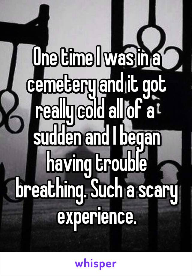 One time I was in a cemetery and it got really cold all of a  sudden and I began having trouble breathing. Such a scary experience.