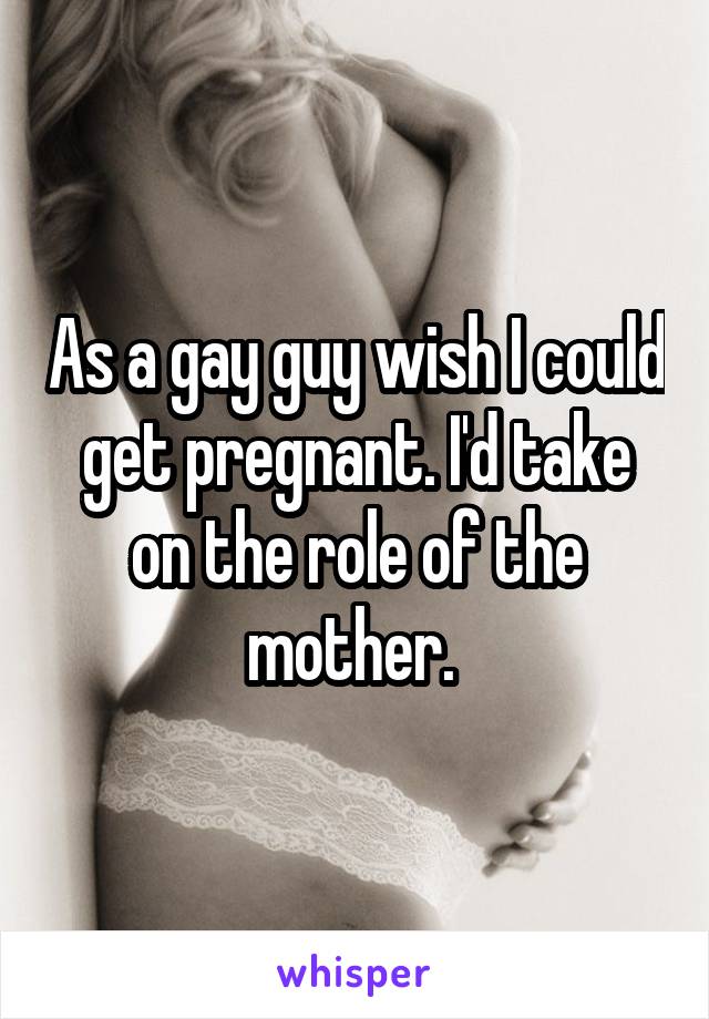 As a gay guy wish I could get pregnant. I'd take on the role of the mother. 