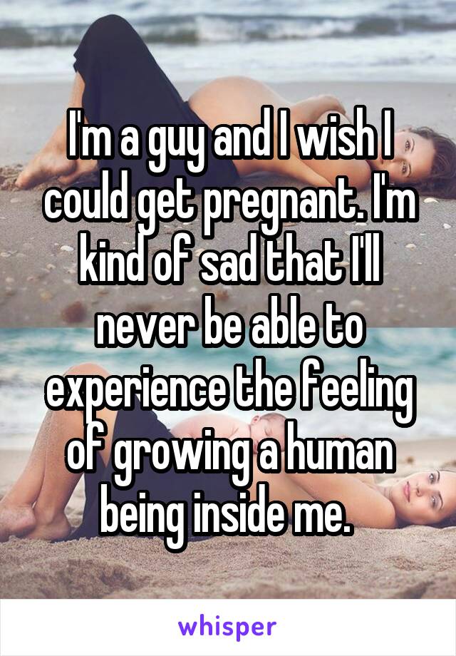 I'm a guy and I wish I could get pregnant. I'm kind of sad that I'll never be able to experience the feeling of growing a human being inside me. 