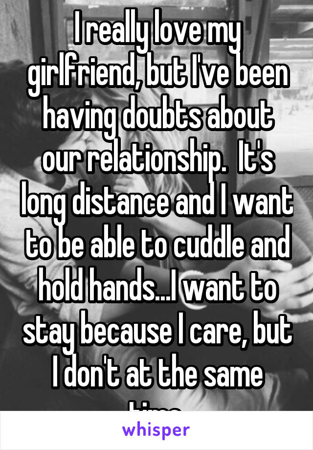 I really love my girlfriend, but I've been having doubts about our relationship.  It's long distance and I want to be able to cuddle and hold hands...I want to stay because I care, but I don't at the same time.