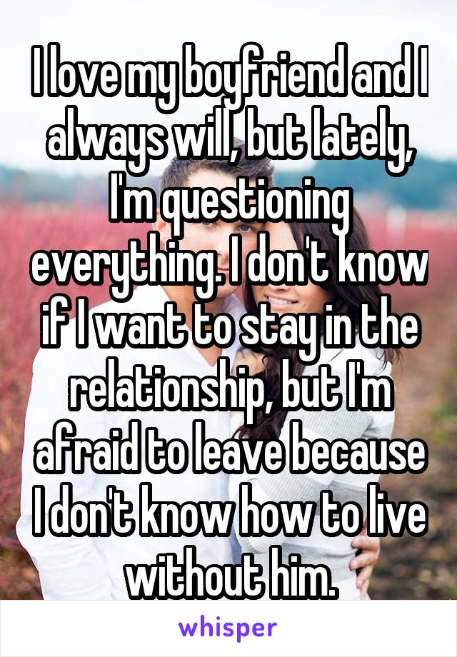 I love my boyfriend and I always will, but lately, I'm questioning everything. I don't know if I want to stay in the relationship, but I'm afraid to leave because I don't know how to live without him.