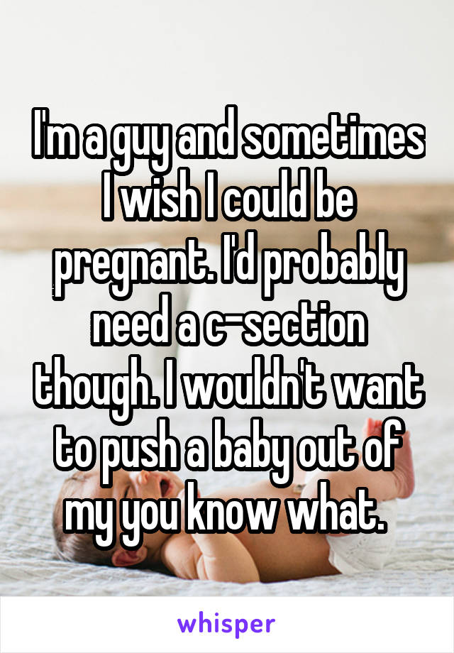 I'm a guy and sometimes I wish I could be pregnant. I'd probably need a c-section though. I wouldn't want to push a baby out of my you know what. 