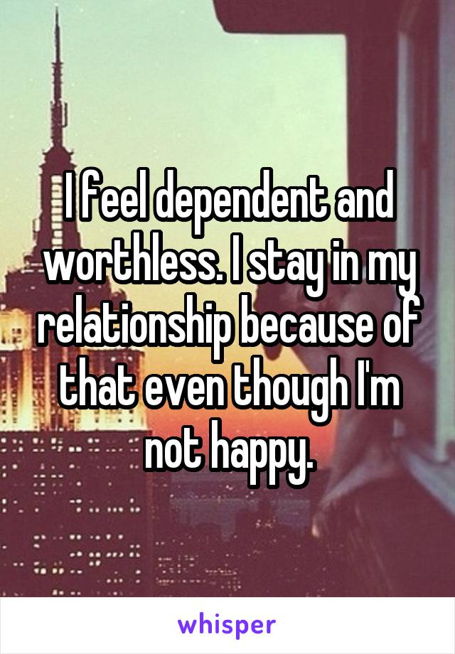 I feel dependent and worthless. I stay in my relationship because of that even though I'm not happy.