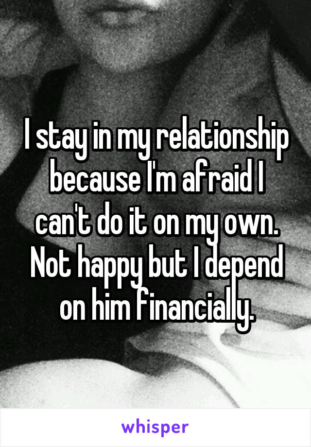I stay in my relationship because I'm afraid I can't do it on my own. Not happy but I depend on him financially.